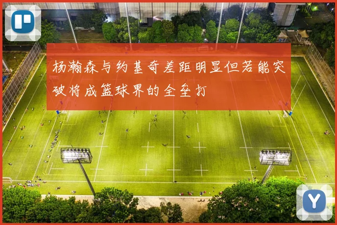 杨瀚森与约基奇差距明显但若能突破将成篮球界的全垒打