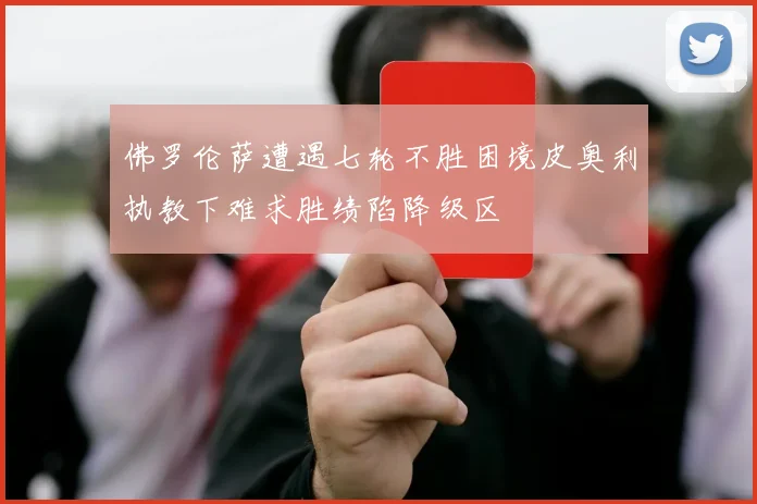 佛罗伦萨遭遇七轮不胜困境皮奥利执教下难求胜绩陷降级区
