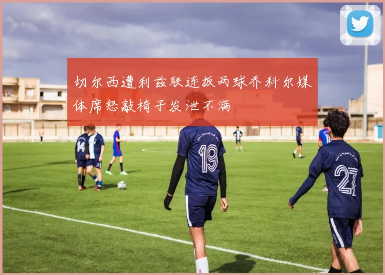 切尔西遭利兹联连扳两球乔科尔媒体席怒敲椅子发泄不满