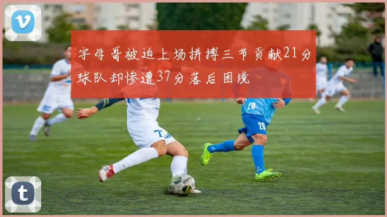 字母哥被迫上场拼搏三节贡献21分球队却惨遭37分落后困境