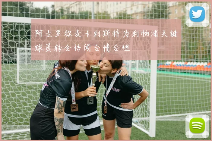阿圭罗称麦卡利斯特为利物浦关键球员转会传闻合情合理