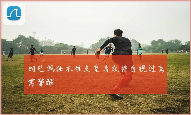 姆巴佩独木难支皇马众将自视过高需警醒