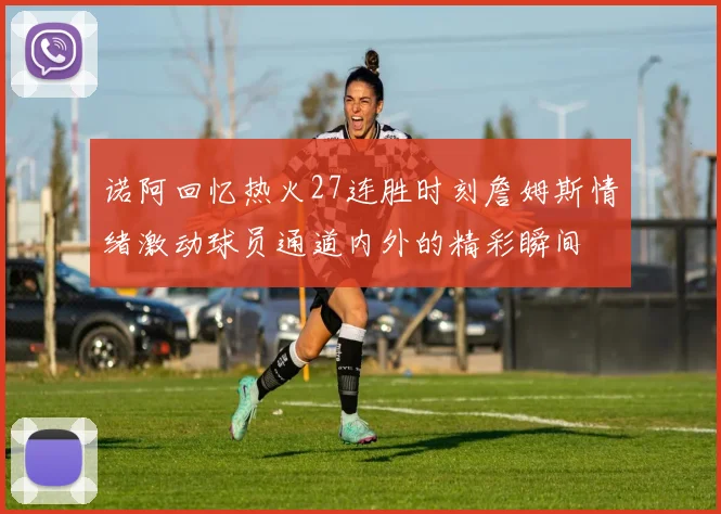 诺阿回忆热火27连胜时刻詹姆斯情绪激动球员通道内外的精彩瞬间