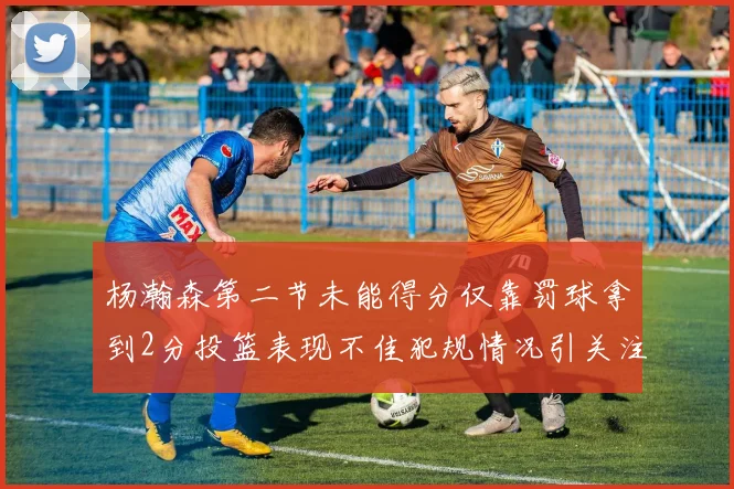 杨瀚森第二节未能得分仅靠罚球拿到2分投篮表现不佳犯规情况引关注