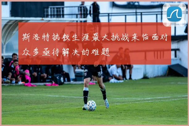 斯洛特执教生涯最大挑战来临面对众多亟待解决的难题