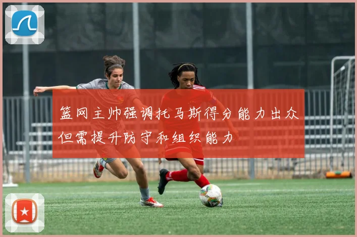 篮网主帅强调托马斯得分能力出众但需提升防守和组织能力