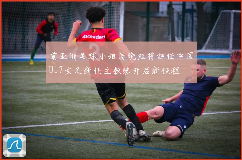 前亚洲足球小姐马晓旭将担任中国U17女足新任主教练开启新征程